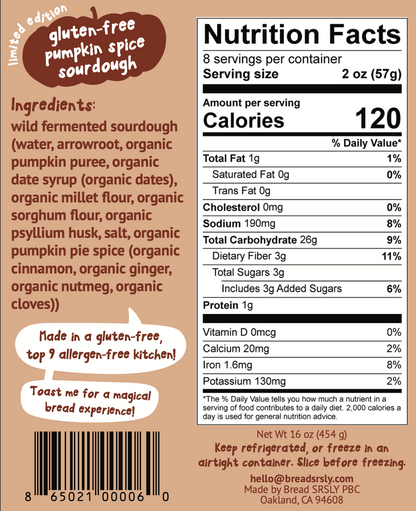 Nutrition Facts (key info only)

Serving size: 2 oz (57 g) 8 servings
Calories: 120
Protein: 1 g
Total Carbohydrate: 26 g
Dietary Fiber: 3 g
Sodium: 190 mg
Total Sugars: 3 g (includes 3 g added sugars)
Total Fat: 1 g

Ingredients:
wild fermented sourdough (water, arrowroot, organic pumpkin puree, organic date syrup (organic dates), organic millet flour, organic sorghum flour, organic psyllium husk, salt, organic pumpkin pie spice (organic cinnamon, organic ginger, organic nutmeg, organic cloves))